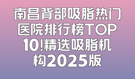南昌背部吸脂热门医院排行榜TOP10！精选吸脂机构2025版