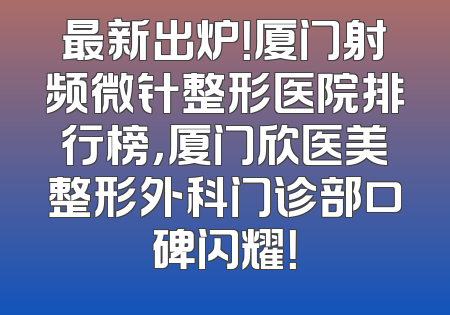 最新出炉！厦门射频微针整形医院排行榜，厦门欣医美整形外科门诊部口碑闪耀！