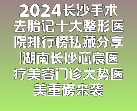 2024长沙手术去胎记十大整形医院排行榜私藏分享！湖南长沙芯宸医疗美容门诊大势医美重磅来袭