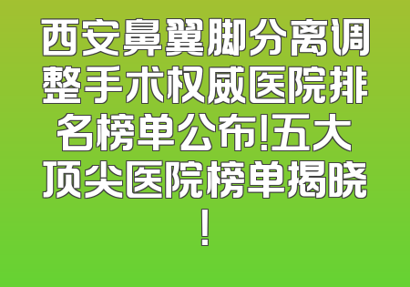 西安鼻翼脚分离调整手术权威医院排名榜单公布！五大顶尖医院榜单揭晓！