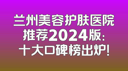 兰州美容护肤医院推荐2024版：十大口碑榜出炉！
