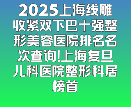 2025上海线雕收紧双下巴十强整形美容医院排名名次查询！上海复旦儿科医院整形科居榜首