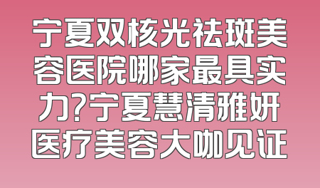 宁夏双核光祛斑美容医院哪家最具实力？宁夏慧清雅妍医疗美容大咖见证