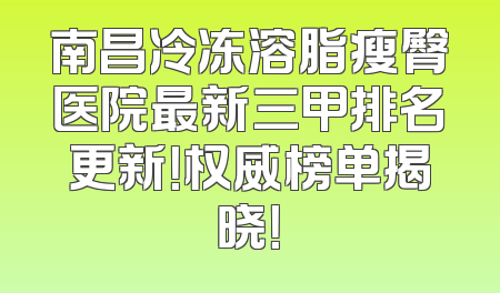 南昌冷冻溶脂瘦臀医院最新三甲排名更新！权威榜单揭晓！