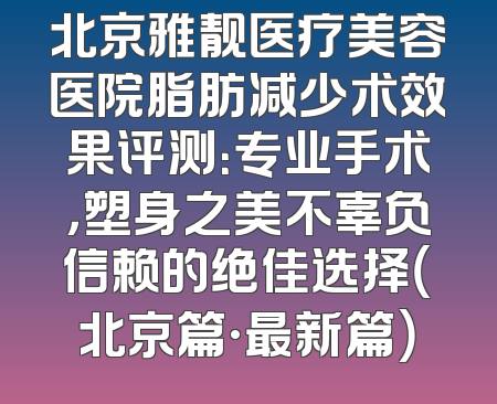 北京雅靓医疗美容医院脂肪减少术效果评测：专业手术，塑身之美不辜负信赖的绝佳选择（北京篇·最新篇）