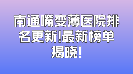 南通嘴变薄医院排名更新！最新榜单揭晓！