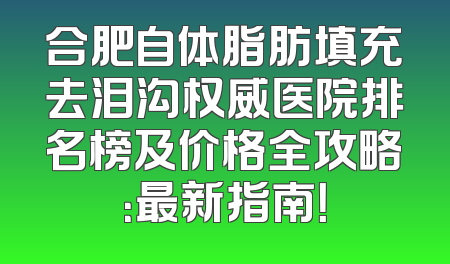 合肥自体脂肪填充去泪沟权威医院排名榜及价格全攻略：最新指南！