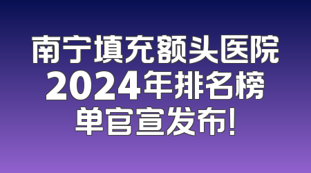 南宁填充额头医院2024年排名榜单官宣发布！