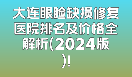 大连眼睑缺损修复医院排名及价格全解析（2024版）!
