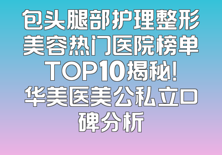 包头腿部护理整形美容热门医院榜单TOP10揭秘！华美医美公私立口碑分析