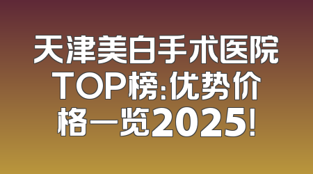 天津美白手术医院TOP榜：优势价格一览2025！