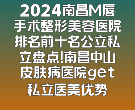 2024南昌M唇手术整形美容医院排名前十名公立私立盘点！南昌中山皮肤病医院get私立医美优势