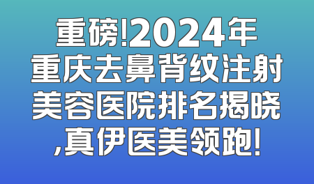 重磅！2024年重庆去鼻背纹注射美容医院排名揭晓，真伊医美领跑！