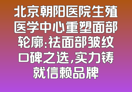 北京朝阳医院生殖医学中心重塑面部轮廓：祛面部皱纹口碑之选，实力铸就信赖品牌