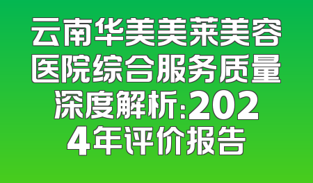 云南华美美莱美容医院综合服务质量深度解析：2024年评价报告