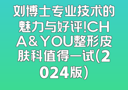 刘博士专业技术的魅力与好评！CHA&YOU整形皮肤科值得一试（2024版）
