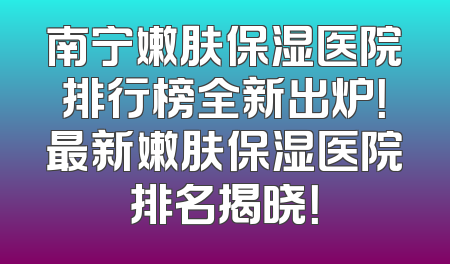 南宁嫩肤保湿医院排行榜全新出炉！最新嫩肤保湿医院排名揭晓！