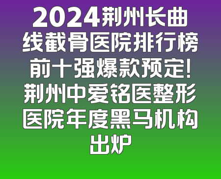 2024荆州长曲线截骨医院排行榜前十强爆款预定！荆州中爱铭医整形医院年度黑马机构出炉