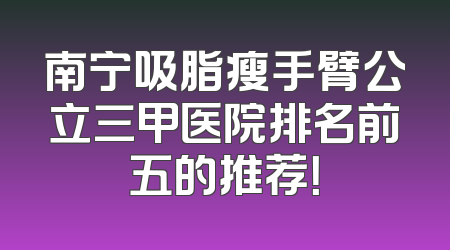 南宁吸脂瘦手臂公立三甲医院排名前五的推荐！