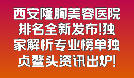 西安隆胸美容医院排名全新发布！独家解析专业榜单独占鳌头资讯出炉！
