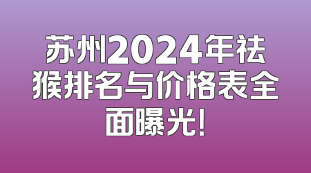 苏州2024年祛猴排名与价格表全面曝光！