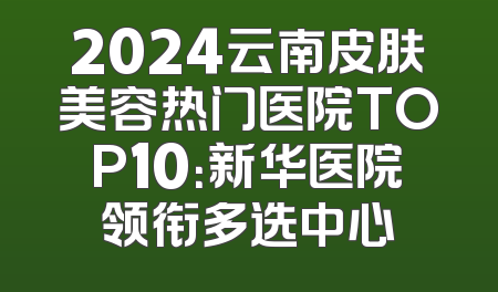 2024云南皮肤美容热门医院TOP10：新华医院领衔多选中心