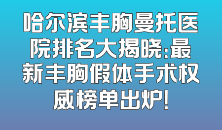哈尔滨丰胸曼托医院排名大揭晓：最新丰胸假体手术权威榜单出炉！