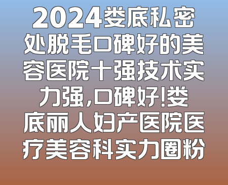 2024娄底私密处脱毛口碑好的美容医院十强技术实力强，口碑好！娄底丽人妇产医院医疗美容科实力圈粉