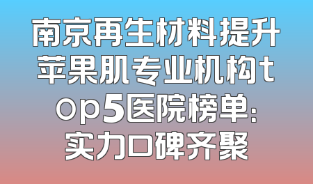 南京再生材料提升苹果肌专业机构top5医院榜单：实力口碑齐聚