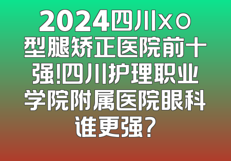 2024四川xo型腿矫正医院前十强！四川护理职业学院附属医院眼科谁更强？
