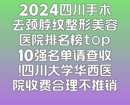 2024四川手术去颈脖纹整形美容医院排名榜top10强名单请查收！四川大学华西医院收费合理不推销