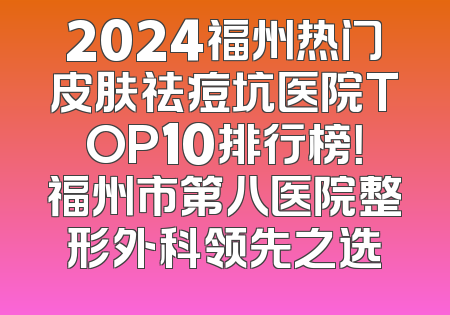 2024福州热门皮肤祛痘坑医院TOP10排行榜！福州市第八医院整形外科领先之选