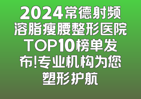 2024常德射频溶脂瘦腰整形医院TOP10榜单发布！专业机构为您塑形护航