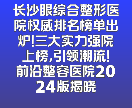 长沙眼综合整形医院权威排名榜单出炉！三大实力强院上榜，引领潮流！前沿整容医院2024版揭晓