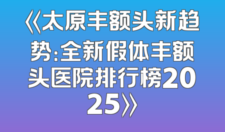 《太原丰额头新趋势：全新假体丰额头医院排行榜2025》