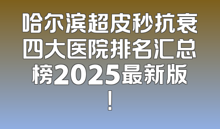 哈尔滨超皮秒抗衰四大医院排名汇总榜2025最新版！