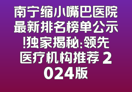 南宁缩小嘴巴医院最新排名榜单公示！独家揭秘：领先医疗机构推荐 2024版