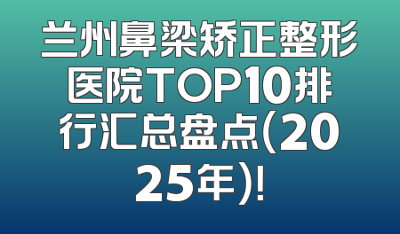 兰州鼻梁矫正整形医院TOP10排行汇总盘点（2025年）！