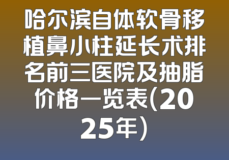 哈尔滨自体软骨移植鼻小柱延长术排名前三医院及抽脂价格一览表（2025年）