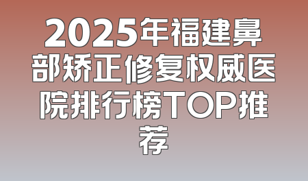 2025年福建鼻部矫正修复权威医院排行榜TOP推荐