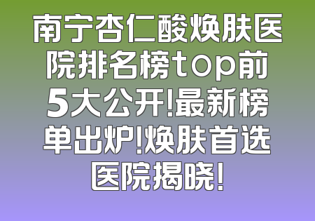 南宁杏仁酸焕肤医院排名榜top前5大公开！最新榜单出炉！焕肤首选医院揭晓！