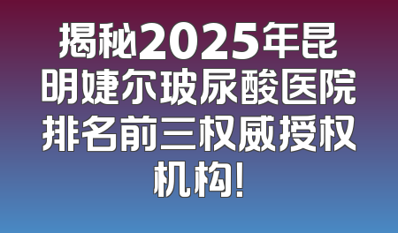 揭秘2025年昆明婕尔玻尿酸医院排名前三权威授权机构！