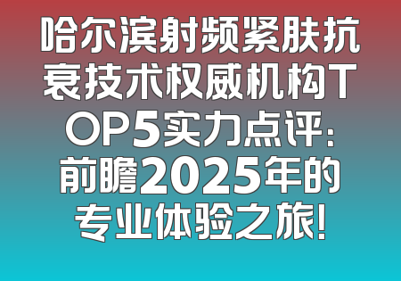 哈尔滨射频紧肤抗衰技术权威机构TOP5实力点评：前瞻2025年的专业体验之旅！