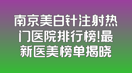 南京美白针注射热门医院排行榜！最新医美榜单揭晓