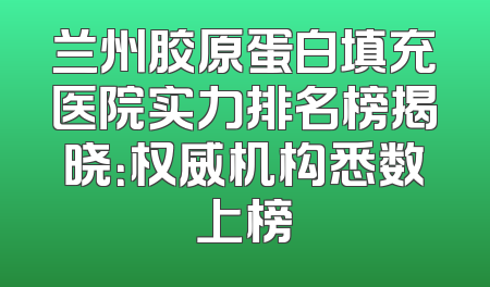 兰州胶原蛋白填充医院实力排名榜揭晓：权威机构悉数上榜