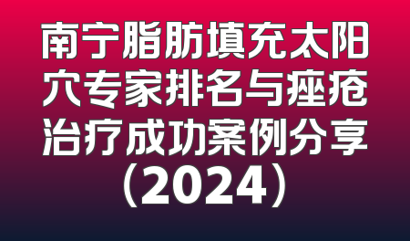南宁脂肪填充太阳穴专家排名与痤疮治疗成功案例分享（2024）