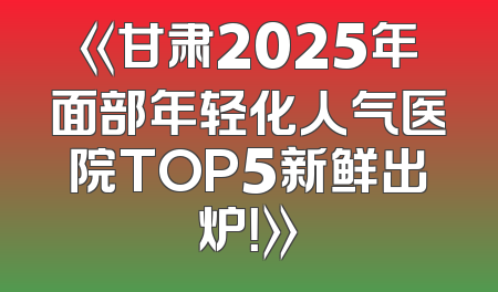 《甘肃2025年面部年轻化人气医院TOP5新鲜出炉！》