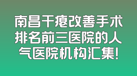 南昌干瘪改善手术排名前三医院的人气医院机构汇集！