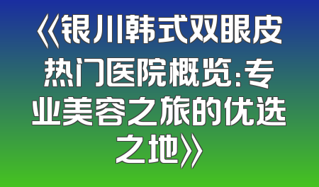 《银川韩式双眼皮热门医院概览：专业美容之旅的优选之地》
