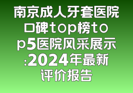 南京成人牙套医院口碑top榜top5医院风采展示：2024年最新评价报告